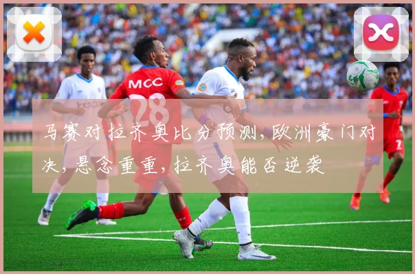 马赛对拉齐奥比分预测,欧洲豪门对决,悬念重重,拉齐奥能否逆袭