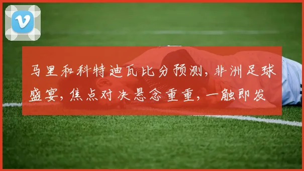 马里和科特迪瓦比分预测,非洲足球盛宴,焦点对决悬念重重,一触即发
